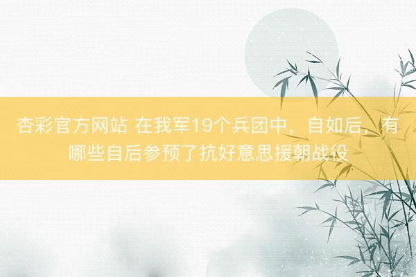 杏彩官方网站 在我军19个兵团中，自如后，有哪些自后参预了抗好意思援朝战役