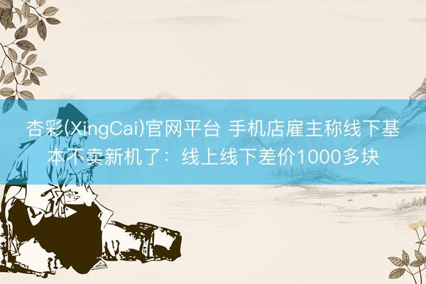 杏彩(XingCai)官网平台 手机店雇主称线下基本不卖新机了：线上线下差价1000多块
