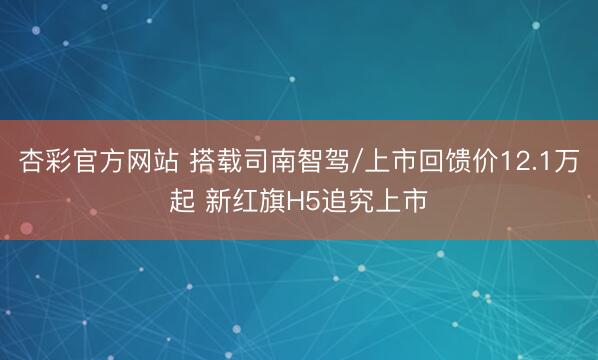 杏彩官方网站 搭载司南智驾/上市回馈价12.1万起 新红旗H5追究上市