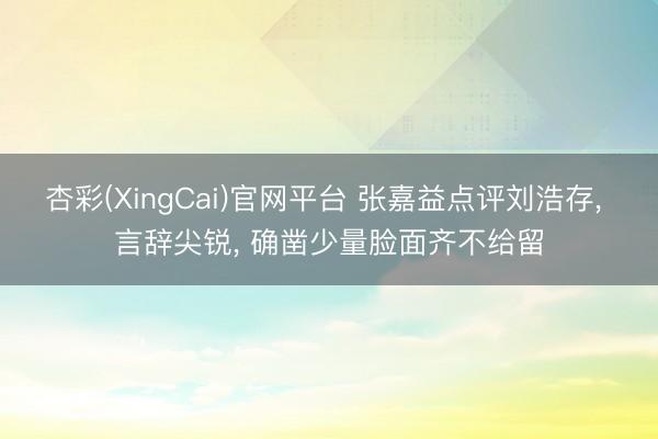 杏彩(XingCai)官网平台 张嘉益点评刘浩存， 言辞尖锐， 确凿少量脸面齐不给留