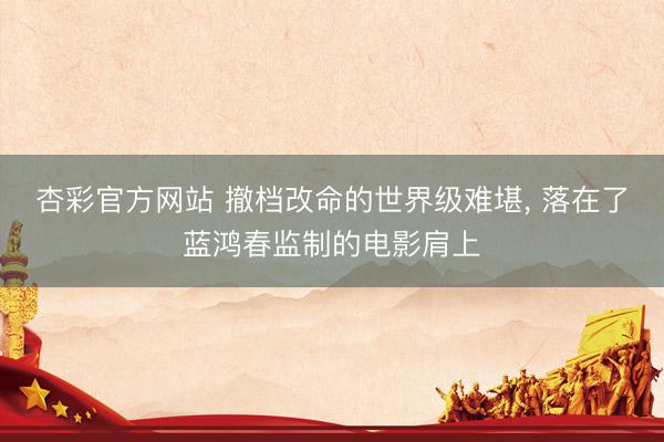 杏彩官方网站 撤档改命的世界级难堪， 落在了蓝鸿春监制的电影肩上