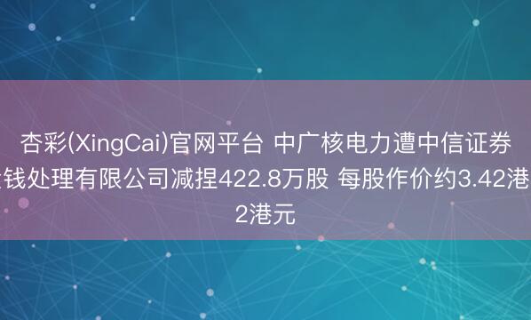 杏彩(XingCai)官网平台 中广核电力遭中信证券金钱处理有限公司减捏422.8万股 每股作价约3.42港元
