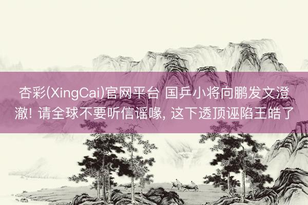 杏彩(XingCai)官网平台 国乒小将向鹏发文澄澈! 请全球不要听信谣喙， 这下透顶诬陷王皓了